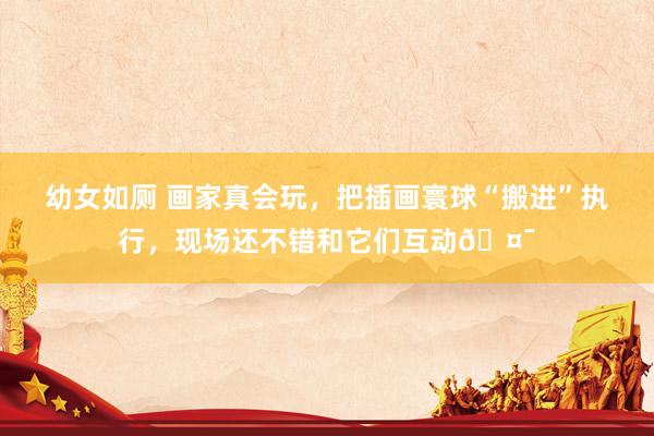 幼女如厕 画家真会玩，把插画寰球“搬进”执行，现场还不错和它们互动🤯