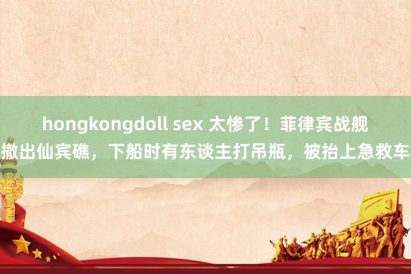 hongkongdoll sex 太惨了！菲律宾战舰撤出仙宾礁，下船时有东谈主打吊瓶，被抬上急救车