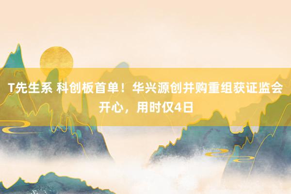 T先生系 科创板首单！华兴源创并购重组获证监会开心，用时仅4日