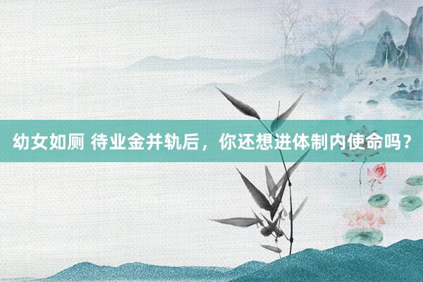 幼女如厕 待业金并轨后，你还想进体制内使命吗？
