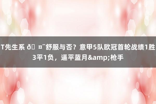 T先生系 🤨舒服与否？意甲5队欧冠首轮战绩1胜3平1负，逼平蓝月&枪手