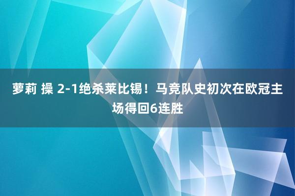 萝莉 操 2-1绝杀莱比锡！马竞队史初次在欧冠主场得回6连胜