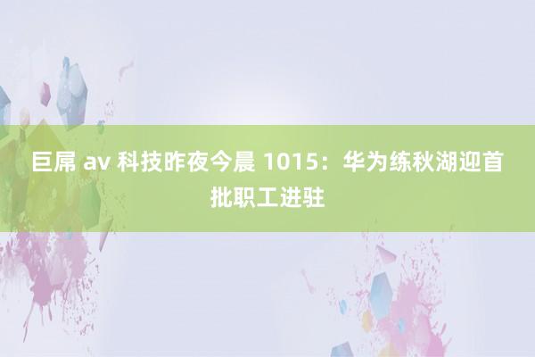 巨屌 av 科技昨夜今晨 1015：华为练秋湖迎首批职工进驻