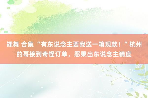 裸舞 合集 “有东说念主要我送一箱现款！”杭州的哥接到奇怪订单，恶果出东说念主猜度