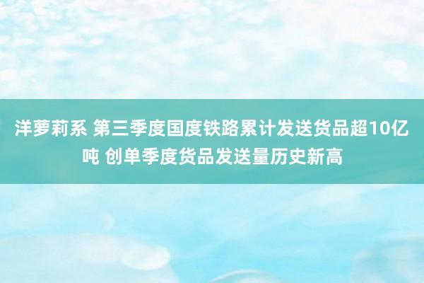 洋萝莉系 第三季度国度铁路累计发送货品超10亿吨 创单季度货品发送量历史新高