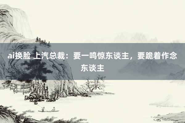 ai换脸 上汽总裁：要一鸣惊东谈主，要跪着作念东谈主