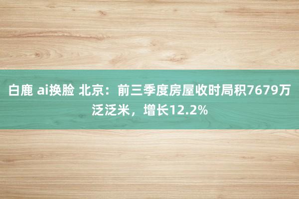 白鹿 ai换脸 北京：前三季度房屋收时局积7679万泛泛米，增长12.2%