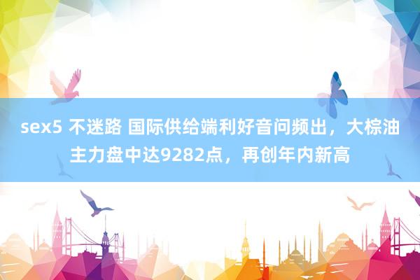 sex5 不迷路 国际供给端利好音问频出，大棕油主力盘中达9282点，再创年内新高