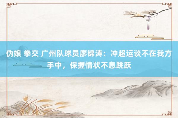 伪娘 拳交 广州队球员廖锦涛：冲超运谈不在我方手中，保握情状不息跳跃