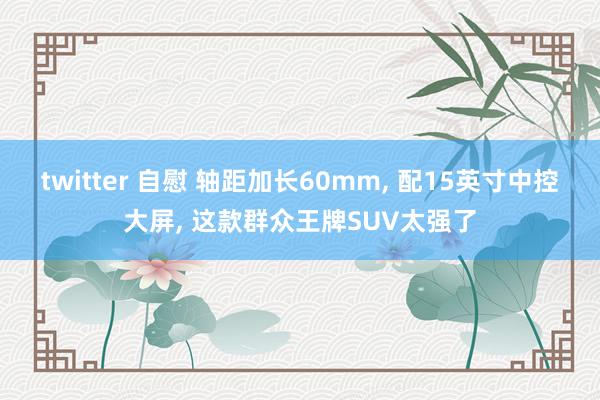 twitter 自慰 轴距加长60mm， 配15英寸中控大屏， 这款群众王牌SUV太强了