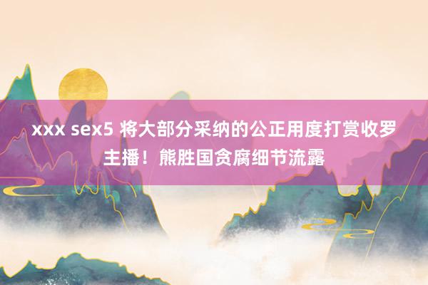 xxx sex5 将大部分采纳的公正用度打赏收罗主播！熊胜国贪腐细节流露