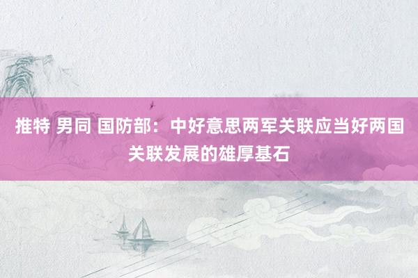 推特 男同 国防部：中好意思两军关联应当好两国关联发展的雄厚基石
