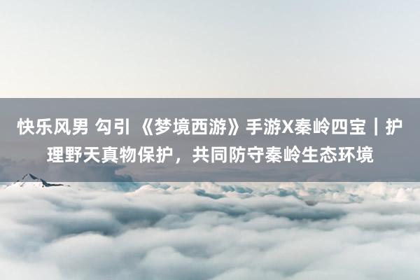 快乐风男 勾引 《梦境西游》手游X秦岭四宝｜护理野天真物保护，共同防守秦岭生态环境
