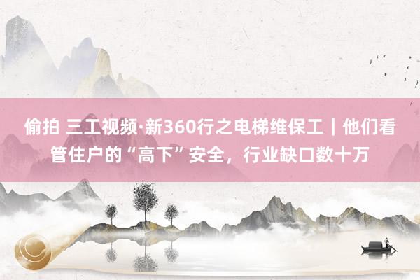偷拍 三工视频·新360行之电梯维保工｜他们看管住户的“高下”安全，行业缺口数十万