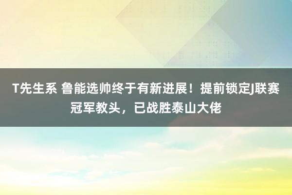T先生系 鲁能选帅终于有新进展！提前锁定J联赛冠军教头，已战胜泰山大佬