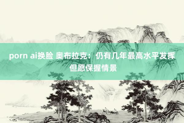 porn ai换脸 奥布拉克:仍有几年最高水平发挥 但愿保握情景