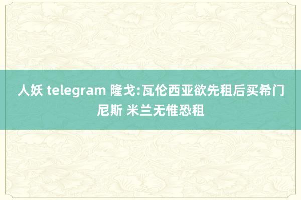 人妖 telegram 隆戈:瓦伦西亚欲先租后买希门尼斯 米兰无惟恐租