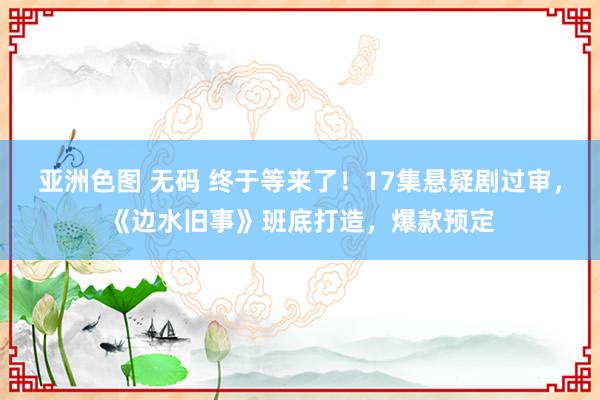 亚洲色图 无码 终于等来了！17集悬疑剧过审，《边水旧事》班底打造，爆款预定