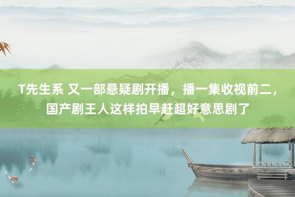 T先生系 又一部悬疑剧开播，播一集收视前二，国产剧王人这样拍早赶超好意思剧了