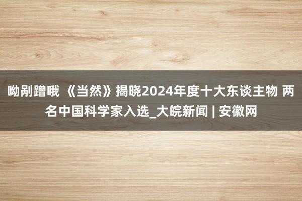 呦剐蹭哦 《当然》揭晓2024年度十大东谈主物 两名中国科学家入选_大皖新闻 | 安徽网