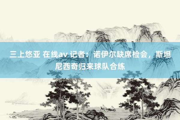 三上悠亚 在线av 记者：诺伊尔缺席检会，斯坦尼西奇归来球队合练