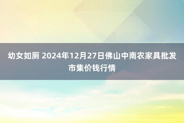 幼女如厕 2024年12月27日佛山中南农家具批发市集价钱行情
