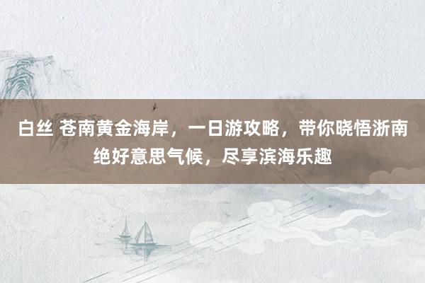 白丝 苍南黄金海岸，一日游攻略，带你晓悟浙南绝好意思气候，尽享滨海乐趣