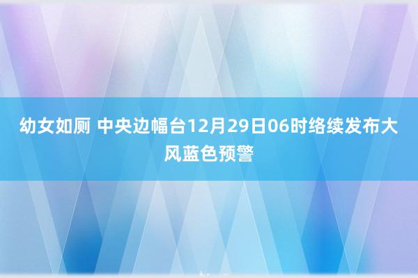 幼女如厕 中央边幅台12月29日06时络续发布大风蓝色预警