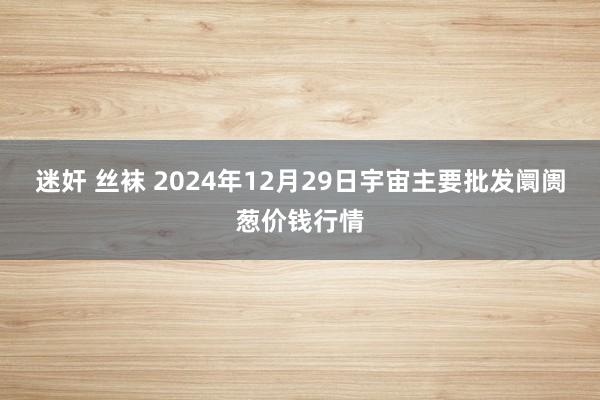 迷奸 丝袜 2024年12月29日宇宙主要批发阛阓葱价钱行情