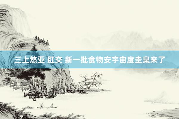 三上悠亚 肛交 新一批食物安宇宙度圭臬来了