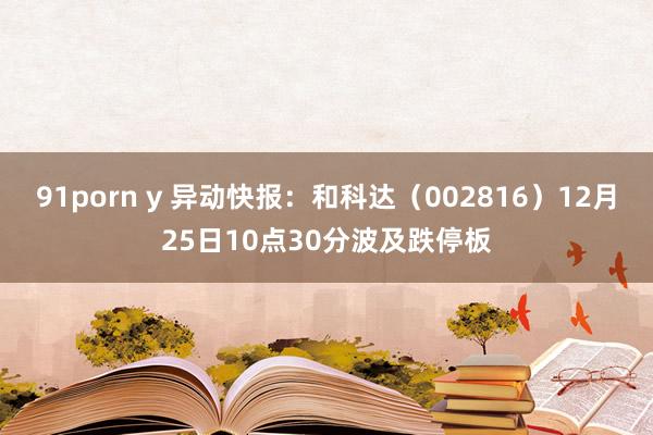 91porn y 异动快报：和科达（002816）12月25日10点30分波及跌停板