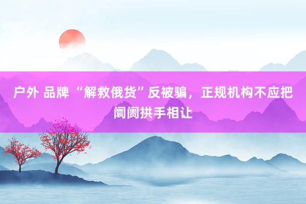 户外 品牌 “解救俄货”反被骗，正规机构不应把阛阓拱手相让