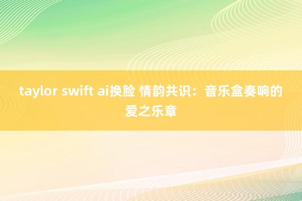taylor swift ai换脸 情韵共识：音乐盒奏响的爱之乐章