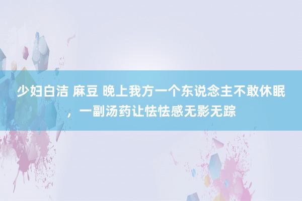 少妇白洁 麻豆 晚上我方一个东说念主不敢休眠，一副汤药让怯怯